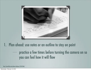 1. Plan ahead: use notes or an outline to stay on point
                                      practice a few times before turning the camera on so
                                      you can feel how it will ﬂow
    http://www.ﬂickr.com/photos/witheyes/121527260/

Wednesday, February 10, 2010
 