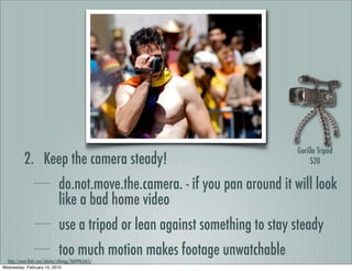 Gorilla Tripod
           2. Keep the camera steady!                                              $20


                              do.not.move.the.camera. - if you pan around it will look
                              like a bad home video
                              use a tripod or lean against something to stay steady
                              too much motion makes footage unwatchable
  http://www.ﬂickr.com/photos/cdtwigg/3669965665/
Wednesday, February 10, 2010
 