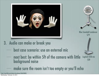 Blue Snowball condenser
                                                                                  $79


     3. Audio can make or break you
                        best case scenario: use an external mic
                        next best: be within 5ft of the camera with little   Logitech USB mic
                                                                                    $20
                        background noise
                        make sure the room isn’t too empty or you’ll echo
http://www.ﬂickr.com/photos/drurydrama/4266958089/
Wednesday, February 10, 2010
 