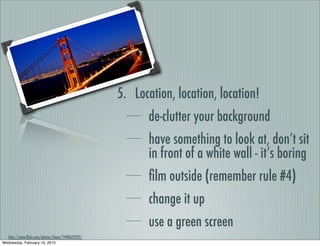 5. Location, location, location!
                                                          de-clutter your background
                                                          have something to look at, don’t sit
                                                          in front of a white wall - it’s boring
                                                          ﬁlm outside (remember rule #4)
                                                          change it up
                                                          use a green screen
   http://www.ﬂickr.com/photos/chanc/1490625922/
Wednesday, February 10, 2010
 