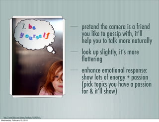 7.                          pretend the camera is a friend
                                                     you like to gossip with, it’ll
                                                     help you to talk more naturally
                                                     look up slightly, it’s more
                                                     ﬂattering
                                                     enhance emotional response:
                                                     show lots of energy + passion
                                                     (pick topics you have a passion
                                                     for & it’ll show)


  http://www.ﬂickr.com/photos/fotologic/435457697/
Wednesday, February 10, 2010
 