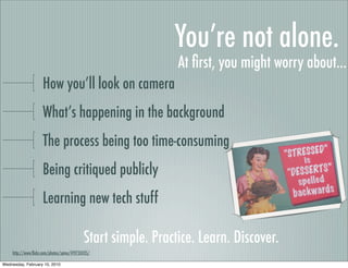 You’re not alone.
                                                               At ﬁrst, you might worry about...
                     How you’ll look on camera
                     What’s happening in the background
                     The process being too time-consuming
                     Being critiqued publicly
                     Learning new tech stuff

                                            Start simple. Practice. Learn. Discover.
    http://www.ﬂickr.com/photos/spine/419733435/

Wednesday, February 10, 2010
 