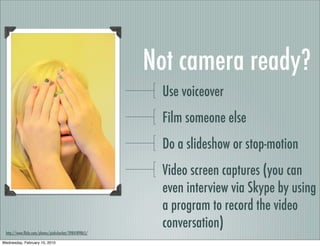 Not camera ready?
                                                        Use voiceover
                                                        Film someone else
                                                        Do a slideshow or stop-motion
                                                        Video screen captures (you can
                                                        even interview via Skype by using
                                                        a program to record the video
                                                        conversation)
 http://www.ﬂickr.com/photos/pinksherbet/3984189865/

Wednesday, February 10, 2010
 