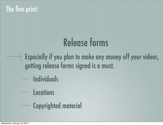 The ﬁne print:



                                             Release forms
                        Especially if you plan to make any money off your videos,
                        getting release forms signed is a must.
                               Individuals
                               Locations
                               Copyrighted material

Wednesday, February 10, 2010
 