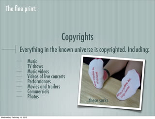 The ﬁne print:



                                                   Copyrights
                    Everything in the known universe is copyrighted. Including:
                               Music
                               TV shows
                               Music videos
                               Videos of live concerts
                               Performances
                               Movies and trailers
                               Commercials
                               Photos
                                                          ...these socks

Wednesday, February 10, 2010
 