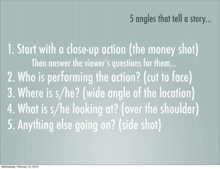 5 angles that tell a story...


    1. Start with a close-up action (the money shot)
                       Then answer the viewer’s questions for them...
    2. Who is performing the action? (cut to face)
    3. Where is s/he? (wide angle of the location)
    4. What is s/he looking at? (over the shoulder)
    5. Anything else going on? (side shot)

Wednesday, February 10, 2010
 