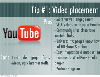Tip #1: Video placement
                                               - More views + engagement
                                        Pros   - SEO: Videos come up in Google
                                               - Community sites often take
                                               YouTube links
                                               - Universality: people know how
                                               and DO share & embed
                                               - Easy integration & autoposting
Cons - Lack of demographic focus               - Comments: WordPress Genki
                - Mean, ugly internet trolls   plug-in
                                               - Partner Program
Wednesday, February 10, 2010
 