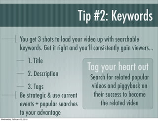 Tip #2: Keywords
                   You get 3 shots to load your video up with searchable
                   keywords. Get it right and you’ll consistently gain viewers...
                               1. Title
                                                  Tag your heart out
                               2. Description      Search for related popular
                       3. Tags                      videos and piggyback on
                   Be strategic & use current        their success to become
                   events + popular searches            the related video
                   to your advantage
Wednesday, February 10, 2010
 