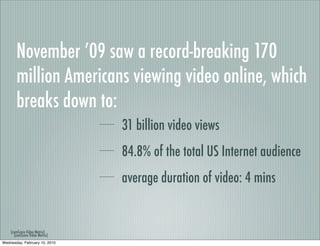 November ’09 saw a record-breaking 170
       million Americans viewing video online, which
       breaks down to:
                                31 billion video views
                                84.8% of the total US Internet audience
                                average duration of video: 4 mins


    (comScore Video Metrix)
      (comScore Video Metrix)
Wednesday, February 10, 2010
 