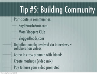 Tip #5: Building Community
                      Participate in communities:
                          SayItFaceToFace.com
                          Mom Vloggers Club
                          VloggerHeads.com
                      Get other people involved via interviews +
                      collaboration videos
                      Agree to cross-promote with friends
                      Create mashups (video mix)
                      Pay to have your video promoted
Wednesday, February 10, 2010
 