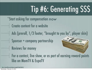 Tip #6: Generating $$$
             *Start asking for compensation now
                      Create content for a website
                      Ads (preroll, 1/3 footer, “brought to you by”, player skin)
                      Sponsor + company partnership
                      Reviews for money
                      For a contest, live show, or as part of earning reward points
                      like on MomTV & ExpoTV
  http://www.ﬂickr.com/photos/amagill/3366720659/
Wednesday, February 10, 2010
 