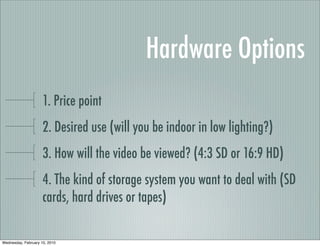 Hardware Options
                     1. Price point
                     2. Desired use (will you be indoor in low lighting?)
                     3. How will the video be viewed? (4:3 SD or 16:9 HD)
                     4. The kind of storage system you want to deal with (SD
                     cards, hard drives or tapes)

Wednesday, February 10, 2010
 