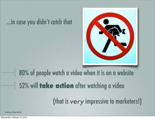 ...in case you didn’t catch that




                       80% of people watch a video when it is on a website
                       52% will take action after watching a video

                                      (that is very impressive to marketers!)
    (comScore Video Metrix)

Wednesday, February 10, 2010
 