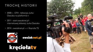 TROCHĘ H I S T O R I I 
• 2008 r. - OTV - telewizja Jurka 
Owsiaka na platformie n 
• 2011 - start owsiaknet.pl - 
internetowej telewisji Jurka Owsiaka 
• 2014 - owsiaknet.pl —> Kręcioła.TV 
 