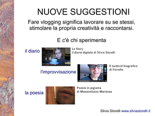 NUOVE SUGGESTIONI
 Fare vlogging significa lavorare su se stessi,
 stimolare la propria creatività e raccontarsi.

                   E c'è chi sperimenta
il diario



            l'improvvisazione



la poesia


                                    Silvia Storelli www.silviastorelli.it
 