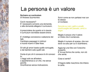 La persona è un valore
Scrivere un curriculum
di Wislawa Szymborska                        Scrivi come se non parlassi mai con
                                             te stesso
Cos’è necessario?                            e ti evitassi.
E’ necessario scrivere una domanda,
e alla domanda allegare il curriculum.       Sorvola su cani, gatti e uccelli,
                                             cianfrusaglie del passato, amici e
A prescindere da quanto si è vissuto         sogni.
il curriculum dovrebbe essere breve.
                                             Meglio il prezzo che il valore
E’ d’obbligo concisione e selezione dei      e il titolo che il contenuto.
fatti.
Cambiare paesaggi in indirizzi               Meglio il numero di scarpa, che non
e ricordi incerti in date fisse.             dove va colui per cui ti scambiano.

Di tutti gli amori basta quello coniugale,   Aggiungi una foto con l’orecchio
e dei bambini solo quelli nati.              scoperto.
                                             E’ la sua forma che conta, non ciò
Conta di più chi ti conosce di chi conosci   che sente.
tu.
I viaggi solo se all’estero.                 Cosa si sente?
L’appartenenza a un che, ma senza
perché.                                      Il fragore delle macchine che tritano
Onorificenze senza motivazione.              la carta.
 