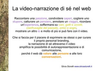 La video-narrazione di sé nel web
 Raccontare una passione, condividere saperi, cogliere uno
stupore, catturare un pensiero, annotare un viaggio, ricordare
      un'esperienza, soffermarsi su cani, gatti e uccelli,
           cianfrusaglie del passato, amici e sogni,
  mostrare un altro io e molto di più si può fare con il video.

Che si faccia per il piacere di esprimere se stessi o per curare
                  il proprio personal branding,
             la narrazione di sé attraverso il video
     amplifica le possibilità di autorappresentazione e di
                         comunicazione,
       perchè il web dà valore alle persone e alle loro
                         conversazioni.


                                       Silvia Storelli www.silviastorelli.it
 