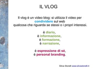 IL VLOG

   Il vlog è un video blog: si utilizza il video per
                condividere sul web
qualcosa che riguarda se stessi o i propri interessi.

                     è diario,
                 è informazione,
                  è formazione,
                   è narrazione,

               è espressione di sé,
              è personal branding.


                                 Silvia Storelli www.silviastorelli.it
 