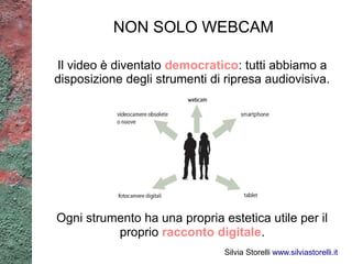 NON SOLO WEBCAM

Il video è diventato democratico: tutti abbiamo a
disposizione degli strumenti di ripresa audiovisiva.




Ogni strumento ha una propria estetica utile per il
          proprio racconto digitale.
                                Silvia Storelli www.silviastorelli.it
 