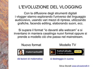 L'EVOLUZIONE DEL VLOGGING
        Con la diffusione degli strumenti digitali
i vlogger stanno esplorando l'universo del linguaggio
audiovisivo, usando vari mezzi di ripresa, utilizzando
   grafiche, facendo editing, elaborando suoni, ecc.

    Si supera il format “io davanti alla webcam” e si
inventano in maniera casalinga nuovi format oppure si
   prende a modello ciò che passa nel mainstream.

     Nuovo format                     Modello TV



  dà lezioni di matematica   si destreggia in cucina


                                     Silvia Storelli www.silviastorelli.it
 