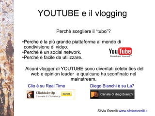 YOUTUBE e il vlogging
                   Perchè scegliere il “tubo”?

●Perche è la più grande piattaforma al mondo di
 condivisione di video.
●Perchè è un social network.

●Perchè è facile da utilizzare.




    Alcuni vlogger di YOUTUBE sono diventati celebrities del
       web e opinion leader e qualcuno ha sconfinato nel
                         mainstream.
     Clio è su Real Time           Diego Bianchi è su La7




                                       Silvia Storelli www.silviastorelli.it
 