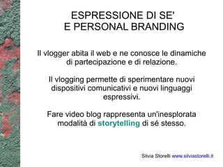 ESPRESSIONE DI SE'
       E PERSONAL BRANDING

Il vlogger abita il web e ne conosce le dinamiche
         di partecipazione e di relazione.

   Il vlogging permette di sperimentare nuovi
    dispositivi comunicativi e nuovi linguaggi
                   espressivi.

  Fare video blog rappresenta un'inesplorata
     modalità di storytelling di sé stesso.



                              Silvia Storelli www.silviastorelli.it
 
