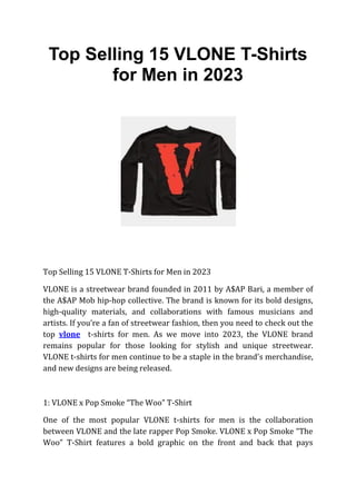 Top Selling 15 VLONE T-Shirts
for Men in 2023
Top Selling 15 VLONE T-Shirts for Men in 2023
VLONE is a streetwear brand founded in 2011 by A$AP Bari, a member of
the A$AP Mob hip-hop collective. The brand is known for its bold designs,
high-quality materials, and collaborations with famous musicians and
artists. If you’re a fan of streetwear fashion, then you need to check out the
top vlone t-shirts for men. As we move into 2023, the VLONE brand
remains popular for those looking for stylish and unique streetwear.
VLONE t-shirts for men continue to be a staple in the brand’s merchandise,
and new designs are being released.
1: VLONE x Pop Smoke “The Woo” T-Shirt
One of the most popular VLONE t-shirts for men is the collaboration
between VLONE and the late rapper Pop Smoke. VLONE x Pop Smoke “The
Woo” T-Shirt features a bold graphic on the front and back that pays
 