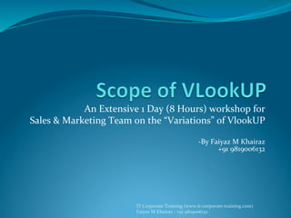 IT	
  Corporate	
  Training	
  (www.it-­‐corporate-­‐training.com)	
  
Faiyaz	
  M	
  Khairaz	
  :	
  +91	
  9819006132	
  
An	
  Extensive	
  1	
  Day	
  (8	
  Hours)	
  workshop	
  for	
  	
  
Sales	
  &	
  Marketing	
  Team	
  on	
  the	
  “Variations”	
  of	
  VlookUP	
  
	
  
-­‐By	
  Faiyaz	
  M	
  Khairaz	
  
+91	
  9819006132	
  
 