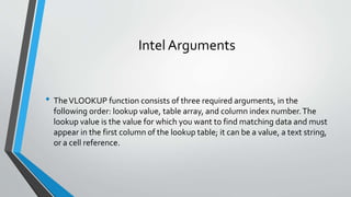 Intel Arguments
• TheVLOOKUP function consists of three required arguments, in the
following order: lookup value, table ar...