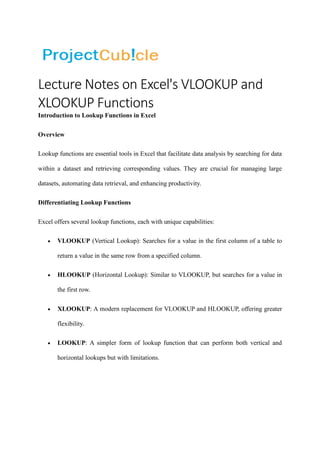 Lecture Notes on Excel's VLOOKUP and
XLOOKUP Functions
Introduction to Lookup Functions in Excel
Overview
Lookup functions are essential tools in Excel that facilitate data analysis by searching for data
within a dataset and retrieving corresponding values. They are crucial for managing large
datasets, automating data retrieval, and enhancing productivity.
Differentiating Lookup Functions
Excel offers several lookup functions, each with unique capabilities:
• VLOOKUP (Vertical Lookup): Searches for a value in the first column of a table to
return a value in the same row from a specified column.
• HLOOKUP (Horizontal Lookup): Similar to VLOOKUP, but searches for a value in
the first row.
• XLOOKUP: A modern replacement for VLOOKUP and HLOOKUP, offering greater
flexibility.
• LOOKUP: A simpler form of lookup function that can perform both vertical and
horizontal lookups but with limitations.
 