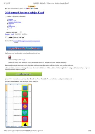 4/5/2015 VLOOKUP GAMBAR | Muhammad Syukron belajar Excel
https://norkuys.wordpress.com/2013/03/21/vlookup-gambar/ 1/13
            3 Votes
Klik disini untuk melakukan donasi >>> 
Muhammad Syukron belajar Excel
..:: Formula, Chart, Macro, Dashboard ::..
Beranda
Berbagi Excel
Kawan & Handai Taulan
Download
Arsip
Fungsi Excel
F A Q
Type text to search here...  
Beranda > Excel > VLOOKUP GAMBAR
VLOOKUP GAMBAR
21 Maret 2013 motorbreath Meninggalkan komentar Go to comments
lagi2 komen yang masuk menjadi inspirasi untuk menulis artikel baru 
isma
17 Maret 2013 pada 9:05 am | #9
gimana mas supaya insert picture bisa kebaca oleh perintah vlookup ya.. aku pake excel 2007. makasih bantuannya
karena untuk menjawab pertanyaan tersebOt diperlukan penjelasan yang cukup panjang maka saya janjikan untuk membuat artikelnya
sebenarnya teknik untuk menampilkan gambar secara dinamis ini sudah lama saya bikin … dalam artikel tentang dashboard motogp sudah ada contohnya … tapi cara
mbikinnya memang ndak saya jelaskan
pertama Bikin dulu workbook yang isinya sheet “DataGambar” dan “Tampilkan” … nama sheetnya mau diganti ya ndak masalah 
pada sheet “DataGambar” bikin tabel kayak gambar berikOt ini
 