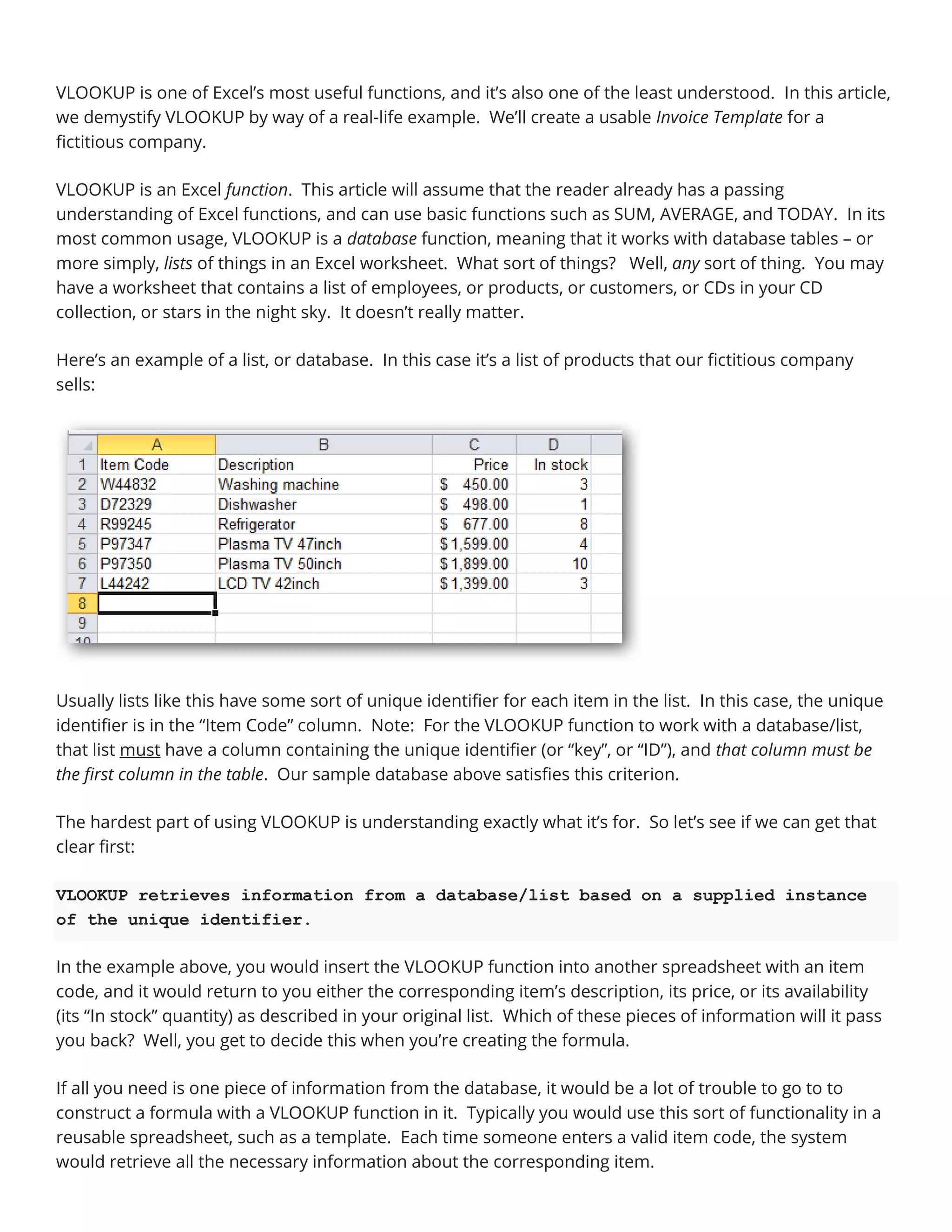 VLOOKUP is one of Excel’s most useful functions, and it’s also one of the least understood. In this article,
we demystify VLOOKUP by way of a real-life example. We’ll create a usable Invoice Template for a
fictitious company.
VLOOKUP is an Excel function. This article will assume that the reader already has a passing
understanding of Excel functions, and can use basic functions such as SUM, AVERAGE, and TODAY. In its
most common usage, VLOOKUP is a database function, meaning that it works with database tables – or
more simply, lists of things in an Excel worksheet. What sort of things? Well, any sort of thing. You may
have a worksheet that contains a list of employees, or products, or customers, or CDs in your CD
collection, or stars in the night sky. It doesn’t really matter.
Here’s an example of a list, or database. In this case it’s a list of products that our fictitious company
sells:
Usually lists like this have some sort of unique identifier for each item in the list. In this case, the unique
identifier is in the “Item Code” column. Note: For the VLOOKUP function to work with a database/list,
that list must have a column containing the unique identifier (or “key”, or “ID”), and that column must be
the first column in the table. Our sample database above satisfies this criterion.
The hardest part of using VLOOKUP is understanding exactly what it’s for. So let’s see if we can get that
clear first:
VLOOKUP retrieves information from a database/list based on a supplied instance
of the unique identifier.
In the example above, you would insert the VLOOKUP function into another spreadsheet with an item
code, and it would return to you either the corresponding item’s description, its price, or its availability
(its “In stock” quantity) as described in your original list. Which of these pieces of information will it pass
you back? Well, you get to decide this when you’re creating the formula.
If all you need is one piece of information from the database, it would be a lot of trouble to go to to
construct a formula with a VLOOKUP function in it. Typically you would use this sort of functionality in a
reusable spreadsheet, such as a template. Each time someone enters a valid item code, the system
would retrieve all the necessary information about the corresponding item.
 