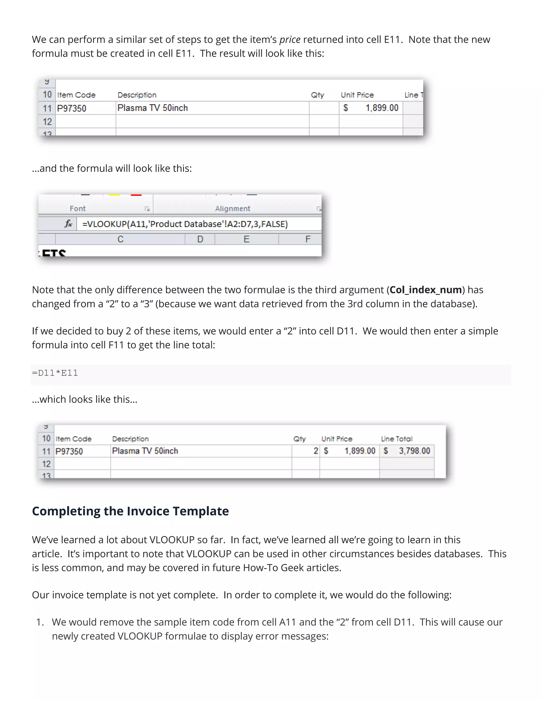 We can perform a similar set of steps to get the item’s price returned into cell E11. Note that the new
formula must be created in cell E11. The result will look like this:
…and the formula will look like this:
Note that the only difference between the two formulae is the third argument (Col_index_num) has
changed from a “2” to a “3” (because we want data retrieved from the 3rd column in the database).
If we decided to buy 2 of these items, we would enter a “2” into cell D11. We would then enter a simple
formula into cell F11 to get the line total:
=D11*E11
…which looks like this…
Completing the Invoice Template
We’ve learned a lot about VLOOKUP so far. In fact, we’ve learned all we’re going to learn in this
article. It’s important to note that VLOOKUP can be used in other circumstances besides databases. This
is less common, and may be covered in future How-To Geek articles.
Our invoice template is not yet complete. In order to complete it, we would do the following:
1. We would remove the sample item code from cell A11 and the “2” from cell D11. This will cause our
newly created VLOOKUP formulae to display error messages:
 