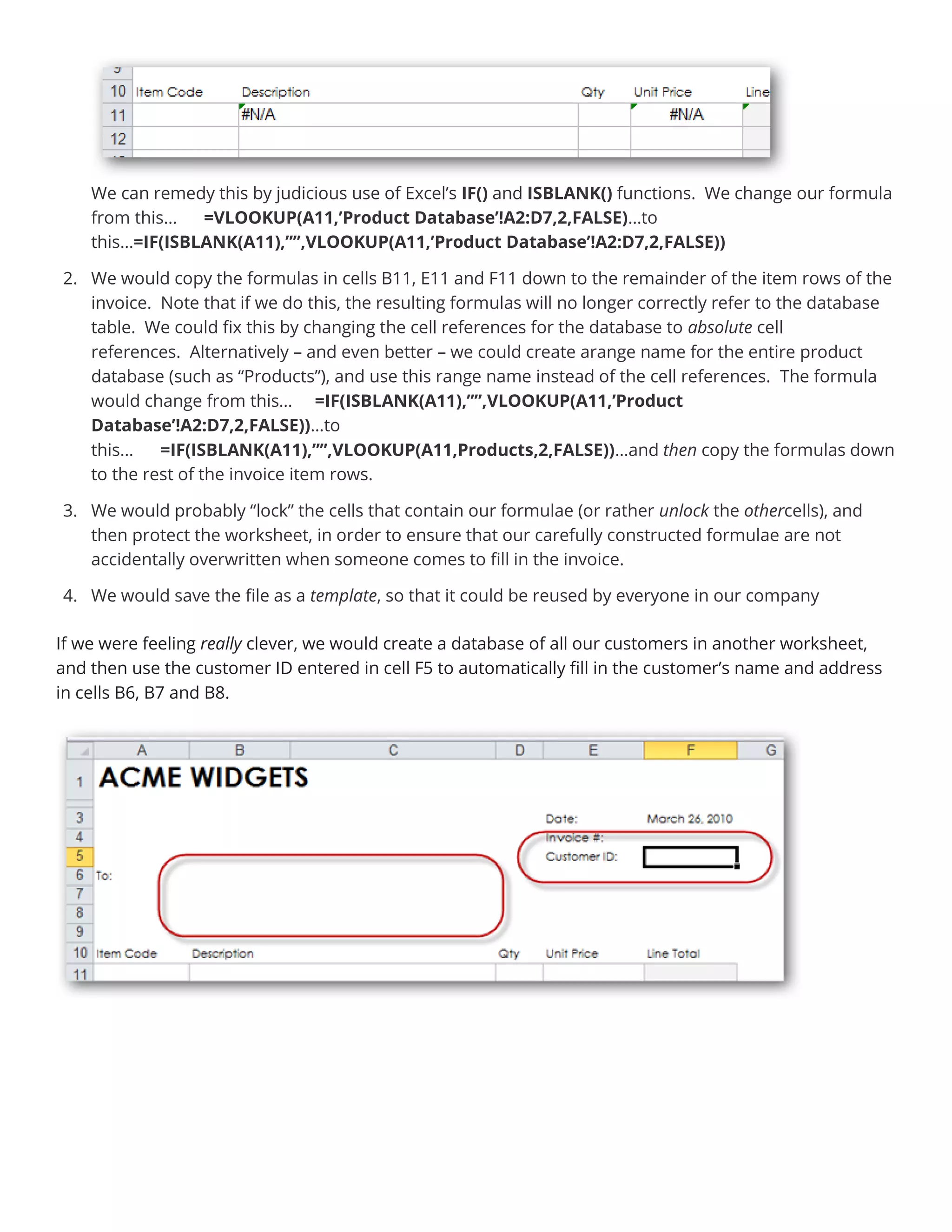 We can remedy this by judicious use of Excel’s IF() and ISBLANK() functions. We change our formula
from this… =VLOOKUP(A11,’Product Database’!A2:D7,2,FALSE)…to
this…=IF(ISBLANK(A11),””,VLOOKUP(A11,’Product Database’!A2:D7,2,FALSE))
2. We would copy the formulas in cells B11, E11 and F11 down to the remainder of the item rows of the
invoice. Note that if we do this, the resulting formulas will no longer correctly refer to the database
table. We could fix this by changing the cell references for the database to absolute cell
references. Alternatively – and even better – we could create arange name for the entire product
database (such as “Products”), and use this range name instead of the cell references. The formula
would change from this… =IF(ISBLANK(A11),””,VLOOKUP(A11,’Product
Database’!A2:D7,2,FALSE))…to
this… =IF(ISBLANK(A11),””,VLOOKUP(A11,Products,2,FALSE))…and then copy the formulas down
to the rest of the invoice item rows.
3. We would probably “lock” the cells that contain our formulae (or rather unlock the othercells), and
then protect the worksheet, in order to ensure that our carefully constructed formulae are not
accidentally overwritten when someone comes to fill in the invoice.
4. We would save the file as a template, so that it could be reused by everyone in our company
If we were feeling really clever, we would create a database of all our customers in another worksheet,
and then use the customer ID entered in cell F5 to automatically fill in the customer’s name and address
in cells B6, B7 and B8.
 