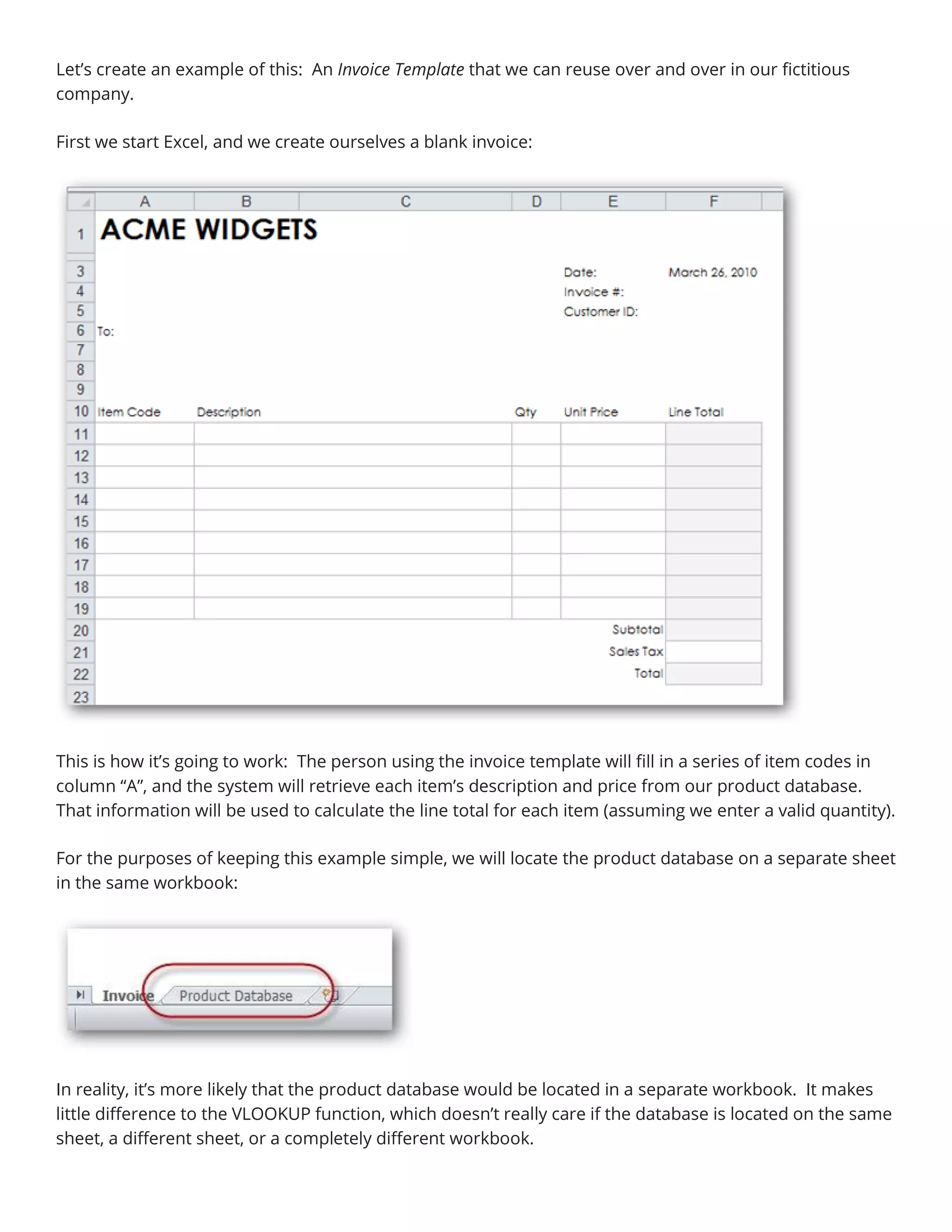 Let’s create an example of this: An Invoice Template that we can reuse over and over in our fictitious
company.
First we start Excel, and we create ourselves a blank invoice:
This is how it’s going to work: The person using the invoice template will fill in a series of item codes in
column “A”, and the system will retrieve each item’s description and price from our product database.
That information will be used to calculate the line total for each item (assuming we enter a valid quantity).
For the purposes of keeping this example simple, we will locate the product database on a separate sheet
in the same workbook:
In reality, it’s more likely that the product database would be located in a separate workbook. It makes
little difference to the VLOOKUP function, which doesn’t really care if the database is located on the same
sheet, a different sheet, or a completely different workbook.
 