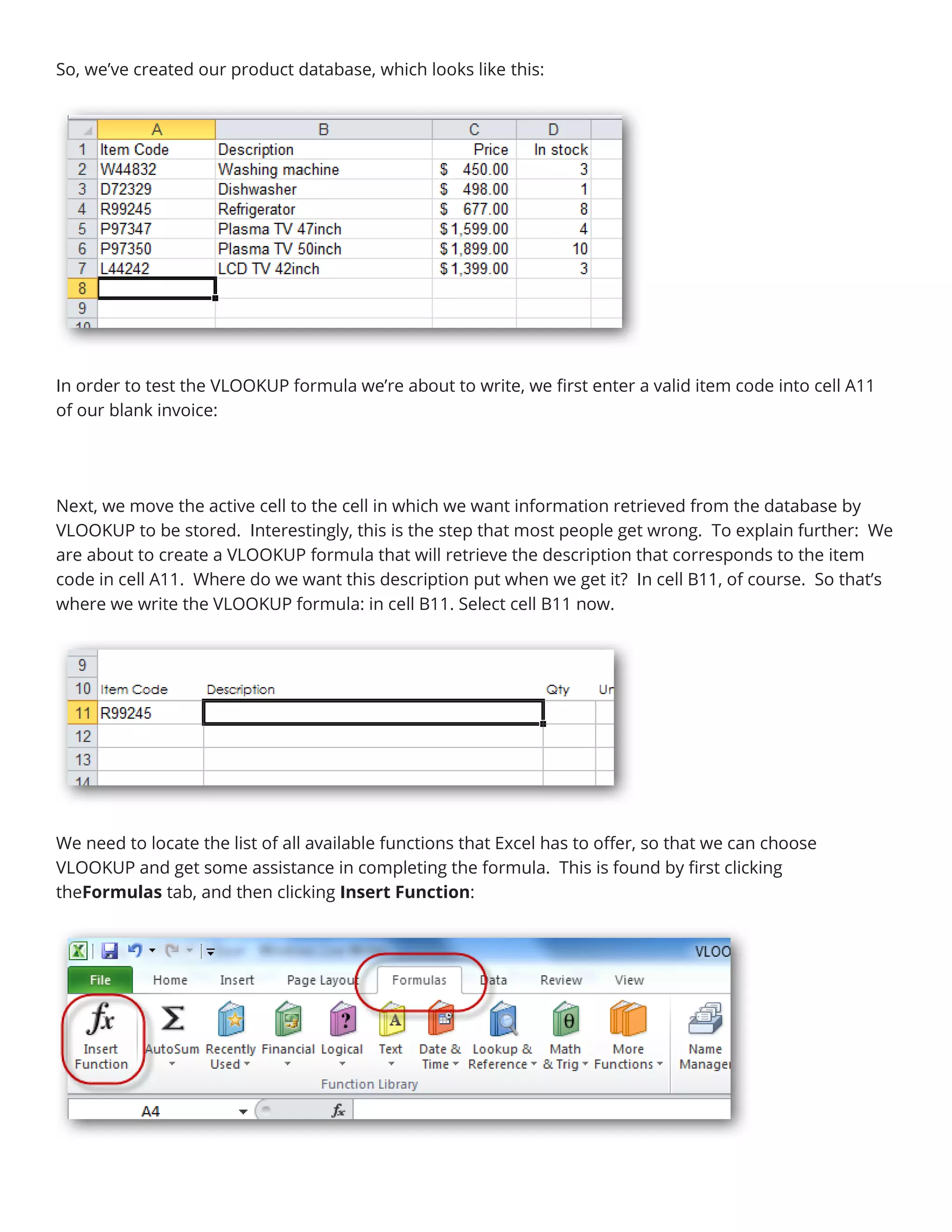 So, we’ve created our product database, which looks like this:
In order to test the VLOOKUP formula we’re about to write, we first enter a valid item code into cell A11
of our blank invoice:
Next, we move the active cell to the cell in which we want information retrieved from the database by
VLOOKUP to be stored. Interestingly, this is the step that most people get wrong. To explain further: We
are about to create a VLOOKUP formula that will retrieve the description that corresponds to the item
code in cell A11. Where do we want this description put when we get it? In cell B11, of course. So that’s
where we write the VLOOKUP formula: in cell B11. Select cell B11 now.
We need to locate the list of all available functions that Excel has to offer, so that we can choose
VLOOKUP and get some assistance in completing the formula. This is found by first clicking
theFormulas tab, and then clicking Insert Function:
 