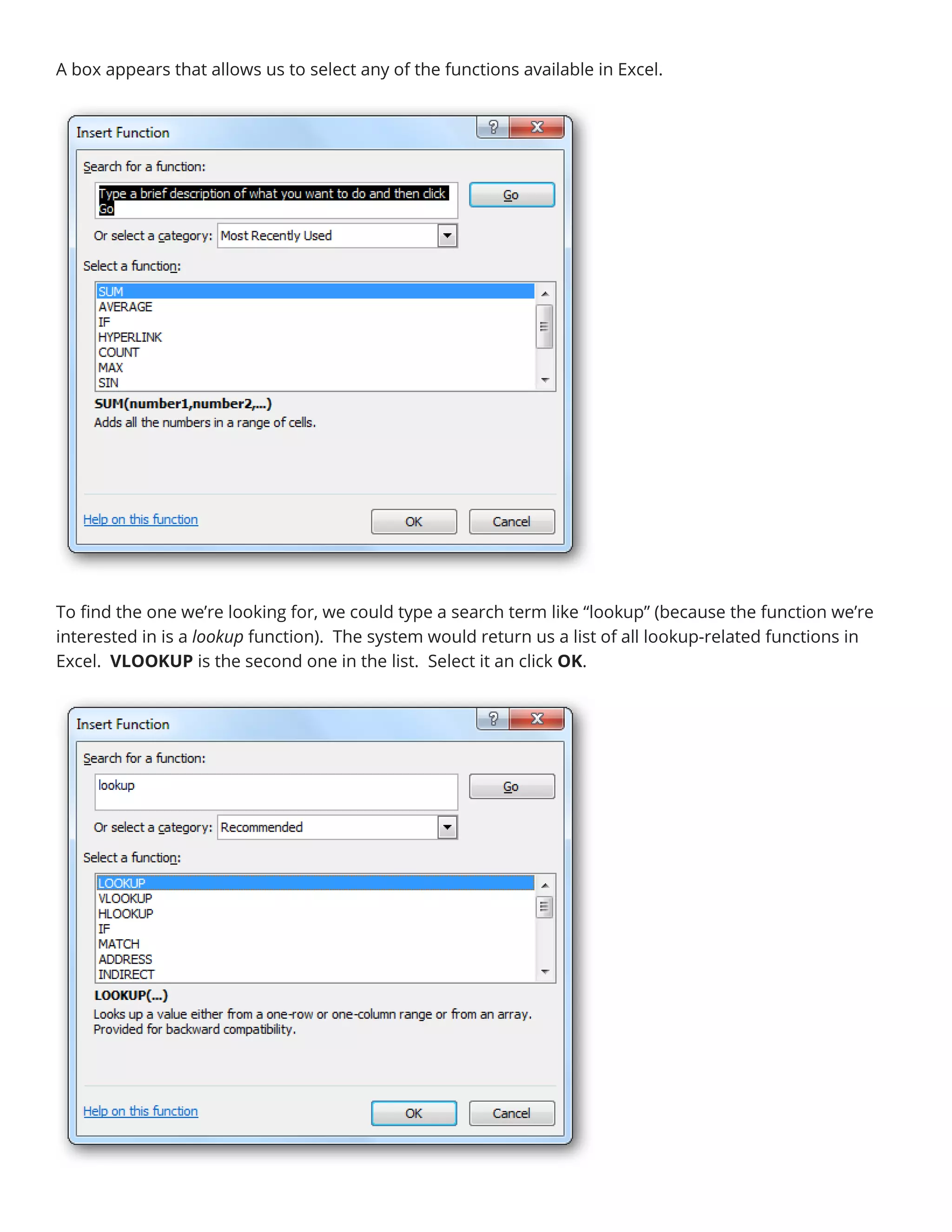 A box appears that allows us to select any of the functions available in Excel.
To find the one we’re looking for, we could type a search term like “lookup” (because the function we’re
interested in is a lookup function). The system would return us a list of all lookup-related functions in
Excel. VLOOKUP is the second one in the list. Select it an click OK.
 