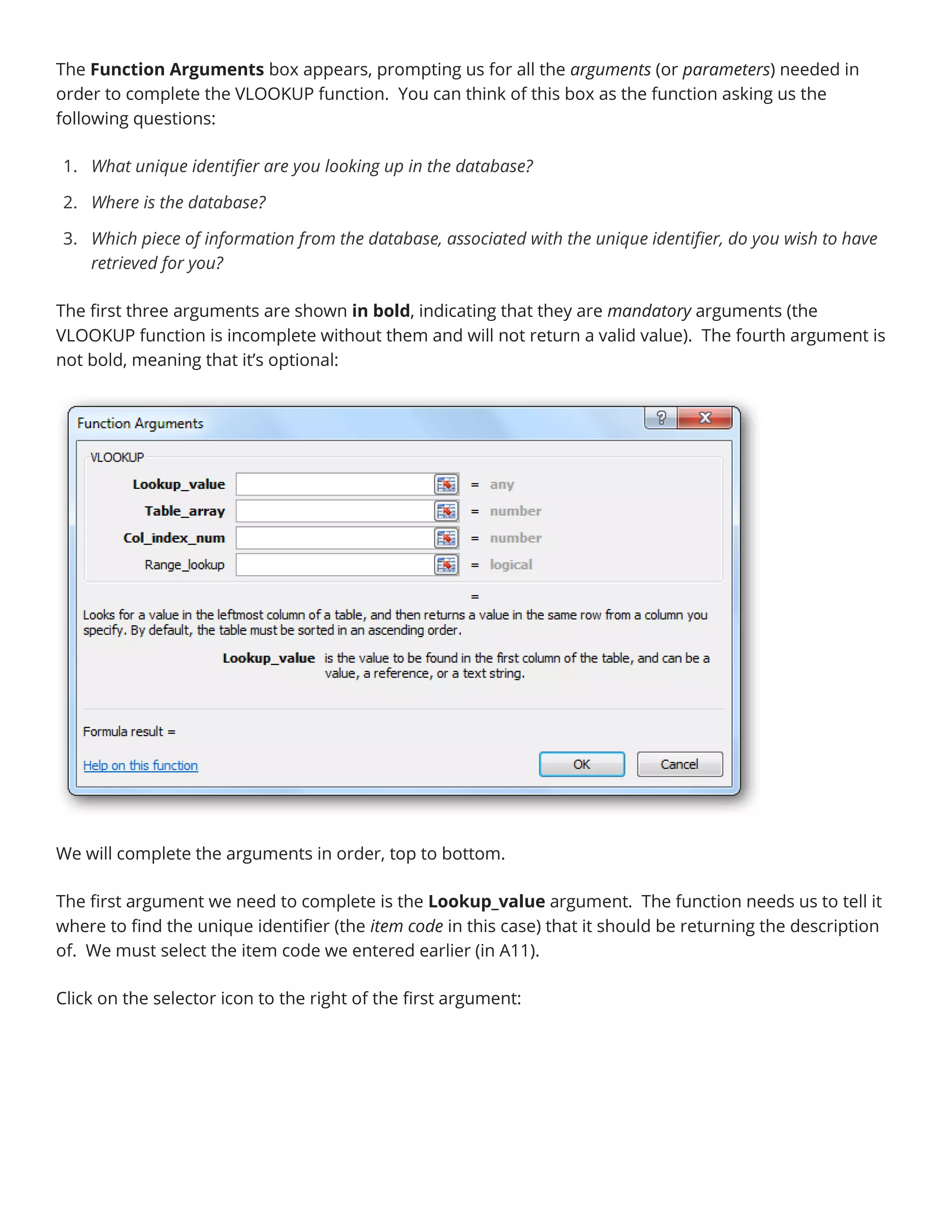 The Function Arguments box appears, prompting us for all the arguments (or parameters) needed in
order to complete the VLOOKUP function. You can think of this box as the function asking us the
following questions:
1. What unique identifier are you looking up in the database?
2. Where is the database?
3. Which piece of information from the database, associated with the unique identifier, do you wish to have
retrieved for you?
The first three arguments are shown in bold, indicating that they are mandatory arguments (the
VLOOKUP function is incomplete without them and will not return a valid value). The fourth argument is
not bold, meaning that it’s optional:
We will complete the arguments in order, top to bottom.
The first argument we need to complete is the Lookup_value argument. The function needs us to tell it
where to find the unique identifier (the item code in this case) that it should be returning the description
of. We must select the item code we entered earlier (in A11).
Click on the selector icon to the right of the first argument:
 