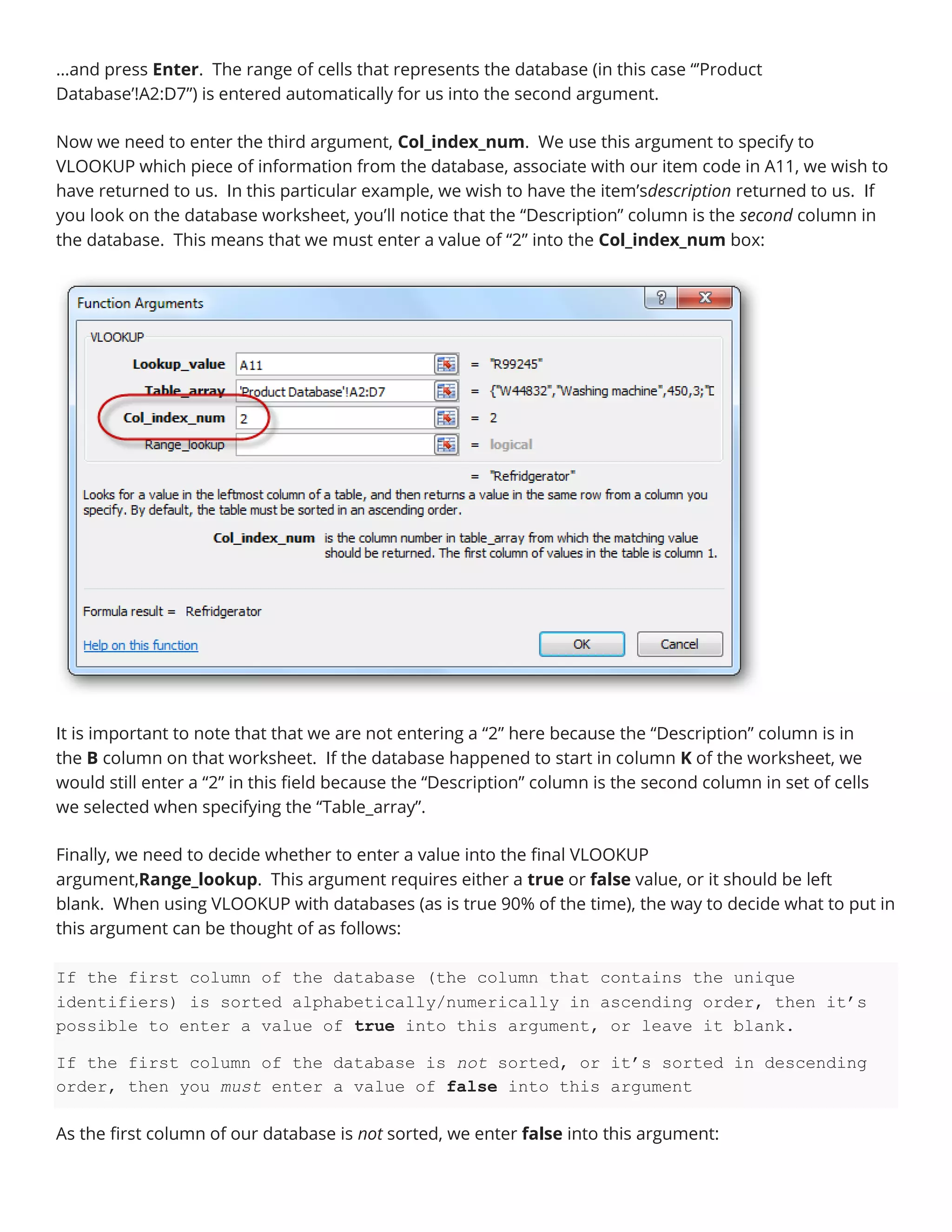 …and press Enter. The range of cells that represents the database (in this case “’Product
Database’!A2:D7”) is entered automatically for us into the second argument.
Now we need to enter the third argument, Col_index_num. We use this argument to specify to
VLOOKUP which piece of information from the database, associate with our item code in A11, we wish to
have returned to us. In this particular example, we wish to have the item’sdescription returned to us. If
you look on the database worksheet, you’ll notice that the “Description” column is the second column in
the database. This means that we must enter a value of “2” into the Col_index_num box:
It is important to note that that we are not entering a “2” here because the “Description” column is in
the B column on that worksheet. If the database happened to start in column K of the worksheet, we
would still enter a “2” in this field because the “Description” column is the second column in set of cells
we selected when specifying the “Table_array”.
Finally, we need to decide whether to enter a value into the final VLOOKUP
argument,Range_lookup. This argument requires either a true or false value, or it should be left
blank. When using VLOOKUP with databases (as is true 90% of the time), the way to decide what to put in
this argument can be thought of as follows:
If the first column of the database (the column that contains the unique
identifiers) is sorted alphabetically/numerically in ascending order, then it’s
possible to enter a value of true into this argument, or leave it blank.
If the first column of the database is not sorted, or it’s sorted in descending
order, then you must enter a value of false into this argument
As the first column of our database is not sorted, we enter false into this argument:
 