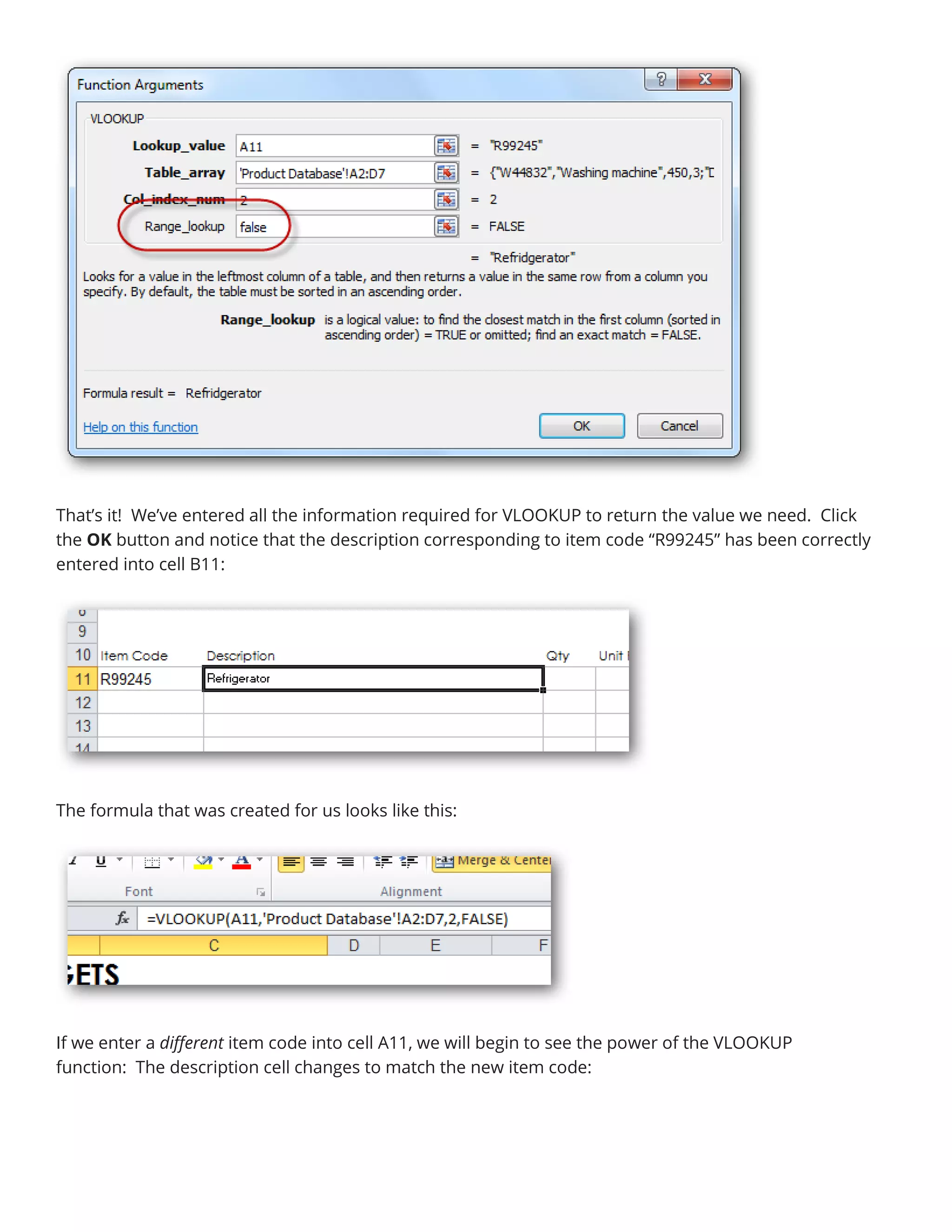 That’s it! We’ve entered all the information required for VLOOKUP to return the value we need. Click
the OK button and notice that the description corresponding to item code “R99245” has been correctly
entered into cell B11:
The formula that was created for us looks like this:
If we enter a different item code into cell A11, we will begin to see the power of the VLOOKUP
function: The description cell changes to match the new item code:
 