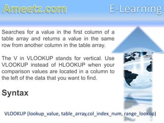 Searches for a value in the first column of a
table array and returns a value in the same
row from another column in the table array.

The V in VLOOKUP stands for vertical. Use
VLOOKUP instead of HLOOKUP when your
comparison values are located in a column to
the left of the data that you want to find.

Syntax

 VLOOKUP (lookup_value, table_array,col_index_num, range_lookup)
 