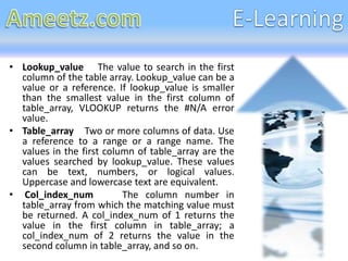 • Lookup_value The value to search in the first
  column of the table array. Lookup_value can be a
  value or a reference. If lookup_value is smaller
  than the smallest value in the first column of
  table_array, VLOOKUP returns the #N/A error
  value.
• Table_array Two or more columns of data. Use
  a reference to a range or a range name. The
  values in the first column of table_array are the
  values searched by lookup_value. These values
  can be text, numbers, or logical values.
  Uppercase and lowercase text are equivalent.
• Col_index_num           The column number in
  table_array from which the matching value must
  be returned. A col_index_num of 1 returns the
  value in the first column in table_array; a
  col_index_num of 2 returns the value in the
  second column in table_array, and so on.
 