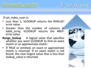If col_index_num is:
• Less than 1, VLOOKUP returns the #VALUE!
    error value.
• Greater than the number of columns in
    table_array, VLOOKUP returns the #REF!
    error value.
Range_lookup        A logical value that specifies
    whether you want VLOOKUP to find an exact
    match or an approximate match:
• If TRUE or omitted, an exact or approximate
    match is returned. If an exact match is not
    found, the next largest value that is less than
    lookup_value is returned.
 