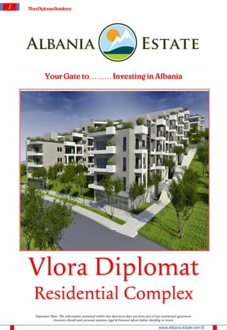 1   VloraDiplomat Residence




             Your Gate to……… Investing in Albania




    Vlora Diplomat
       Residential Complex
       Important Note: The information contained within this document does not form part of any contractual agreement.
                  Investors should seek personal taxation, legal & financial advice before deciding to invest.

                                                                                              www.Albania-Estate.com ©
 