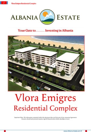 1   Vlora Emigres Residential Complex




             Your Gate to……… Investing in Albania




        Vlora Emigres
       Residential Complex
       Important Note: The information contained within this document does not form part of any contractual agreement.
                  Investors should seek personal taxation, legal & financial advice before deciding to invest.




                                                                                              www.Albania-Estate.com ©
 