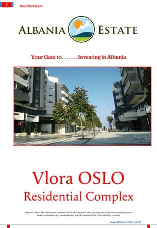 1   Vlora OSLO Resort




             Your Gate to……… Investing in Albania




              Vlora OSLO
      Residential Complex
       Important Note: The information contained within this document does not form part of any contractual agreement.
                  Investors should seek personal taxation, legal & financial advice before deciding to invest.


                                                                                              www.Albania-Estate.com ©
 