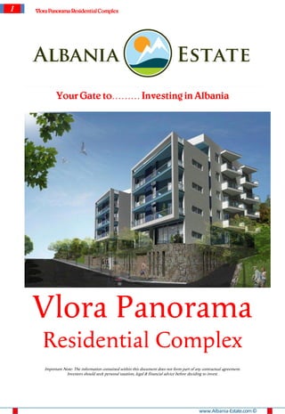 1   Vlora Panorama Residential Complex




             Your Gate to……… Investing in Albania




    Vlora Panorama
      Residential Complex
       Important Note: The information contained within this document does not form part of any contractual agreement.
                  Investors should seek personal taxation, legal & financial advice before deciding to invest.




                                                                                              www.Albania-Estate.com ©
 