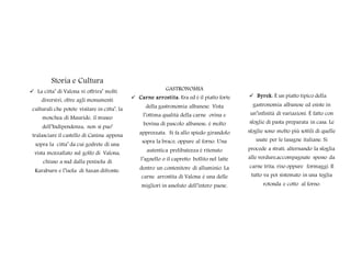 Storia e Cultura
 La citta’ di Valona vi offrira’ molti
diversivi, oltre agli monumenti
culturali che potete visitare in citta’, la
moschea di Mauride, il museo
dell’Indipendenza, non si puo’
tralasciare il castello di Canina appena
sopra la citta’ da cui godrete di una
vista mozzafiato sul golfo di Valona,
chiuso a sud dalla penisola di
Karaburn e l’isola di Sazan difronte.
GASTRONOMIA
 Carne arrostita: Era ed è il piatto forte
della gastronomia albanese. Vista
l’ottima qualità della carne ovina e
bovina di pascolo albanese, è molto
apprezzata. Si fa allo spiedo girandolo
sopra la brace, oppure al forno. Una
autentica prelibatezza è ritenuto
l’agnello o il capretto bollito nel latte
dentro un contenitore di alluminio. La
carne arrostita di Valona è una delle
migliori in assoluto dell’intero paese.
 Byrek: È un piatto tipico della
gastronomia albanese ed esiste in
un’infinità di variazioni. È fatto con
sfoglie di pasta preparata in casa. Le
sfoglie sono molto più sottili di quelle
usate per le lasagne italiane. Si
procede a strati, alternando la sfoglia
alle verdure,accompagnate spesso da
carne trita, riso oppure formaggi. Il
tutto va poi sistemato in una teglia
rotonda e cotto al forno.
 