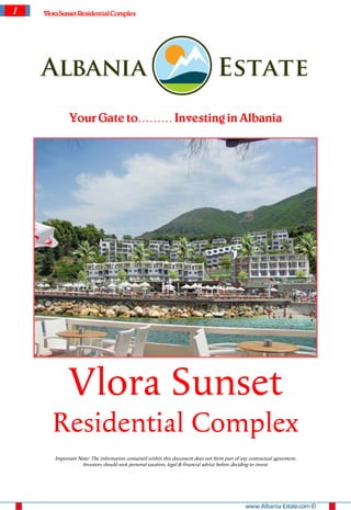 1   VloraSunset Residential Complex




             Your Gate to……… Investing in Albania




             Vlora Sunset
       Residential Complex
       Important Note: The information contained within this document does not form part of any contractual agreement.
                  Investors should seek personal taxation, legal & financial advice before deciding to invest.




                                                                                              www.Albania-Estate.com ©
 