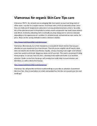 Vlamorous for organic Skin Care Tips care
Vlamorous STEP 1. Do not seek out an antiaging Skin Care system at your local drug store or
office store. I say this for a couple reasons. First these items, of all are extremely cheap. Since
they are made out of inexpensive substances in an easy production process, that is. Secondly,
lots of the substances used in the products contain unsafe compounds that could cause adverse
side effects. And lastly, obtaining items in virtually any shop brings one to come to a decision
depending on the appearance of a product, it's product brand, and sometimes even worse, itis
price. These are the wrong methods to select a skincare solution.
http://www.healthcare24by7.org/vlamorous/
Vlamorous Alternatively, try to find macadamia or avocado oil-based markers that you just
abandon on your experience for a few minutes. Then all-you do is lightly rub off exactly what
does not absorb into the Skin Care Review. Equally, a heavy-cleaning mask ought to be utilized
every two-weeks to eliminate dangerous toxins out of your skin. This assists you prevent finding
these pimples. In case you have oily skin, a cleaning mask made with Kaolin is an excellent
selection. Kaolin can be from forming a soft remedy that really helps to treat irritation and
blemishes, as well as blocks fresh lumps.
http://www.healthcare24by7.org/vlamorous/
Vlamorous You will possibly not think to add seedlings to your diet on schedule. Guaranteed
Skin Care Tips , they're exemplary on salads and sandwiches, but else can you put your diet and
seedlings?
 